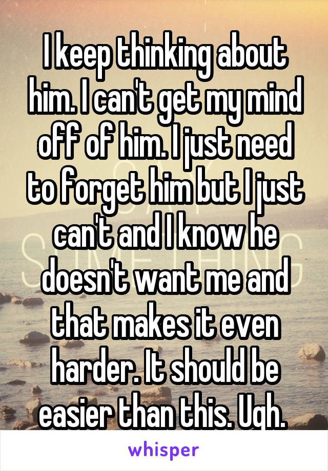 I keep thinking about him. I can't get my mind off of him. I just need to forget him but I just can't and I know he doesn't want me and that makes it even harder. It should be easier than this. Ugh. 