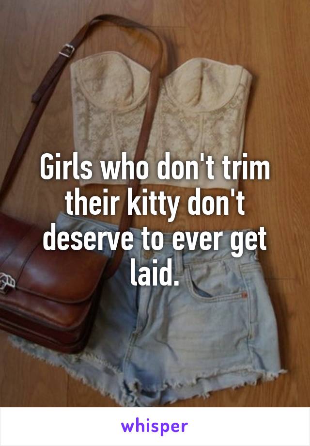 Girls who don't trim their kitty don't deserve to ever get laid.