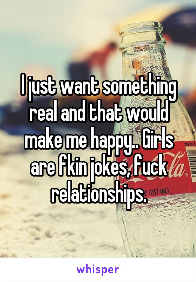 I just want something real and that would make me happy.. Girls are fkin jokes, fuck relationships.