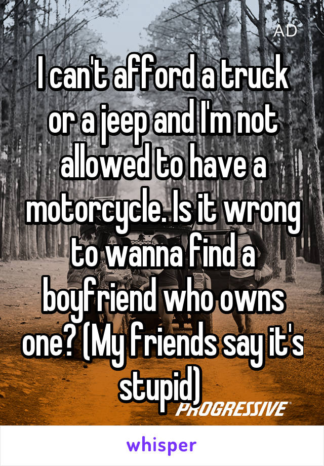 I can't afford a truck or a jeep and I'm not allowed to have a motorcycle. Is it wrong to wanna find a boyfriend who owns one? (My friends say it's stupid) 