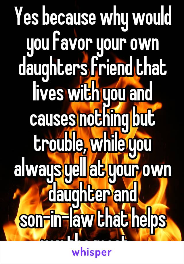 Yes because why would you favor your own daughters friend that lives with you and causes nothing but trouble, while you always yell at your own daughter and son-in-law that helps you the most.... 