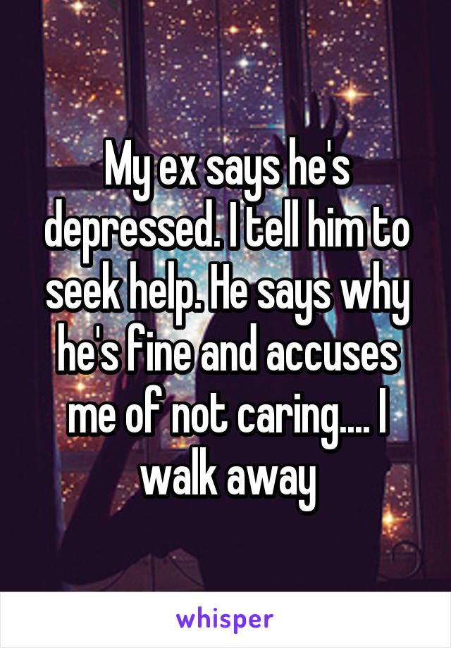 My ex says he's depressed. I tell him to seek help. He says why he's fine and accuses me of not caring.... I walk away