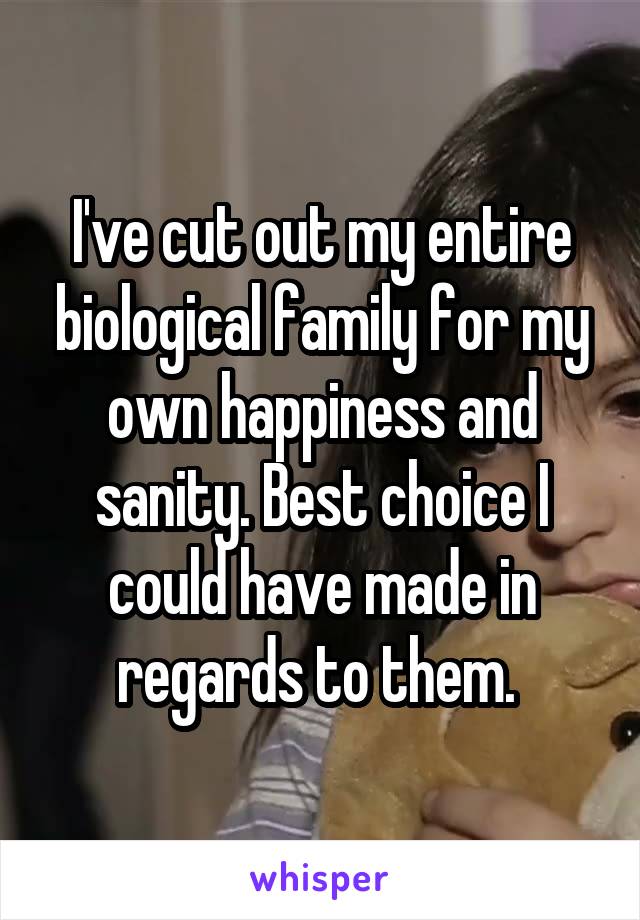 I've cut out my entire biological family for my own happiness and sanity. Best choice I could have made in regards to them. 