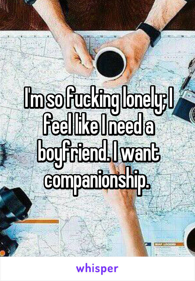 I'm so fucking lonely; I feel like I need a boyfriend. I want companionship. 