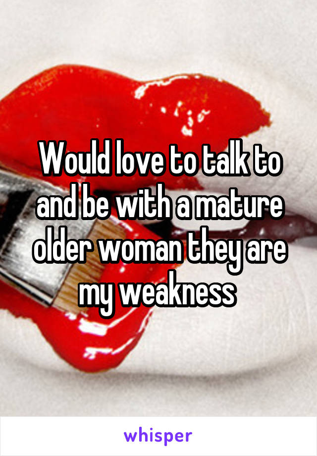 Would love to talk to and be with a mature older woman they are my weakness 