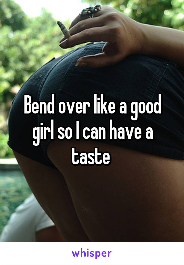 Bend over like a good girl so I can have a taste 