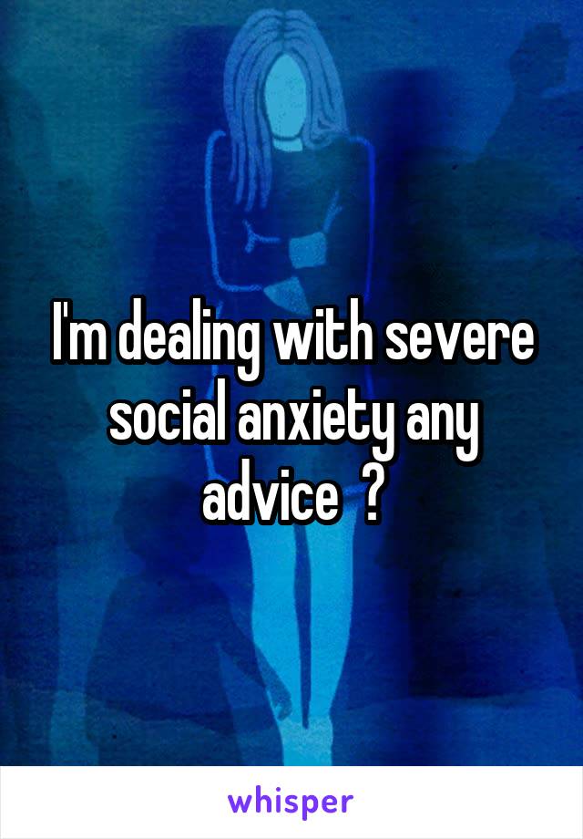 I'm dealing with severe social anxiety any advice  ?