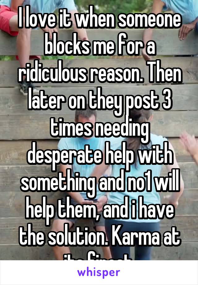 I love it when someone blocks me for a ridiculous reason. Then later on they post 3 times needing desperate help with something and no1 will help them, and i have the solution. Karma at its finest.
