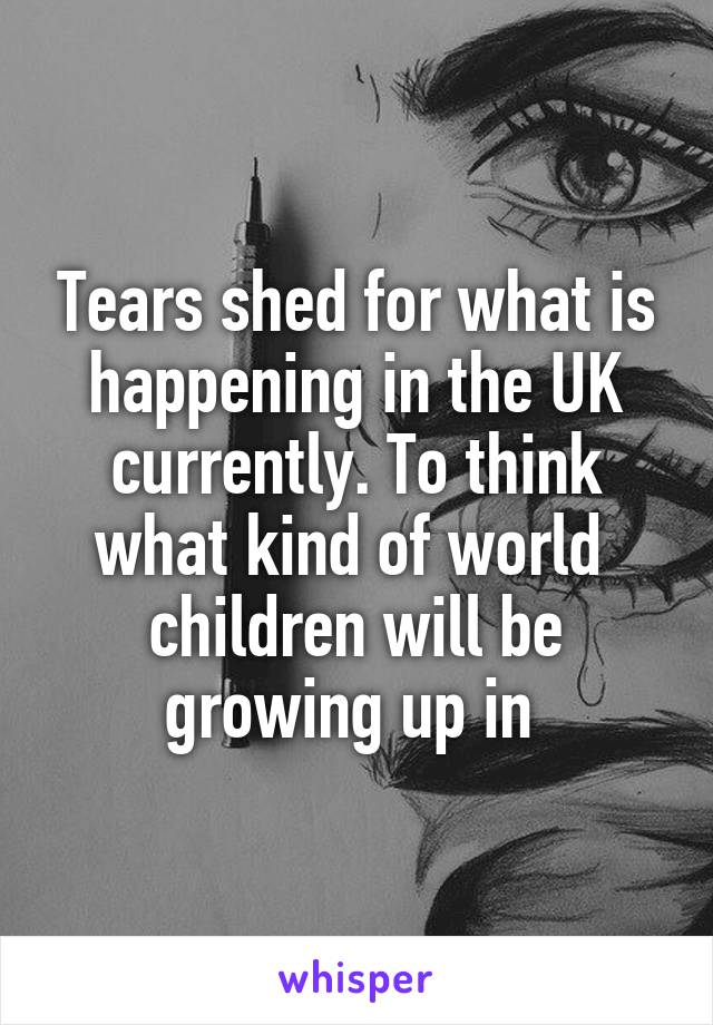 Tears shed for what is happening in the UK currently. To think what kind of world  children will be growing up in 