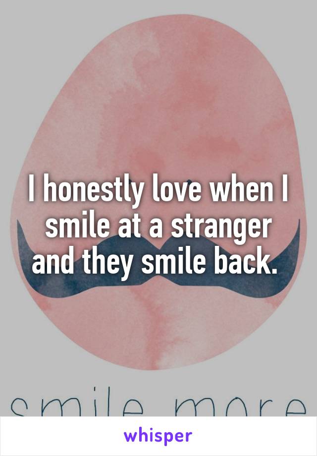 I honestly love when I smile at a stranger and they smile back. 