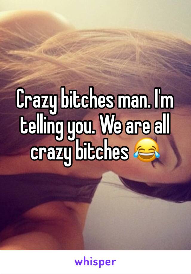Crazy bitches man. I'm telling you. We are all crazy bitches ðŸ˜‚