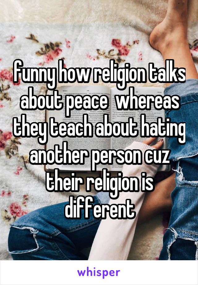 funny how religion talks about peace  whereas they teach about hating another person cuz their religion is different