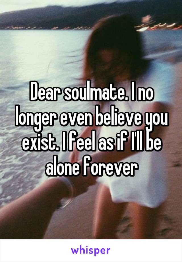 Dear soulmate. I no longer even believe you exist. I feel as if I'll be alone forever