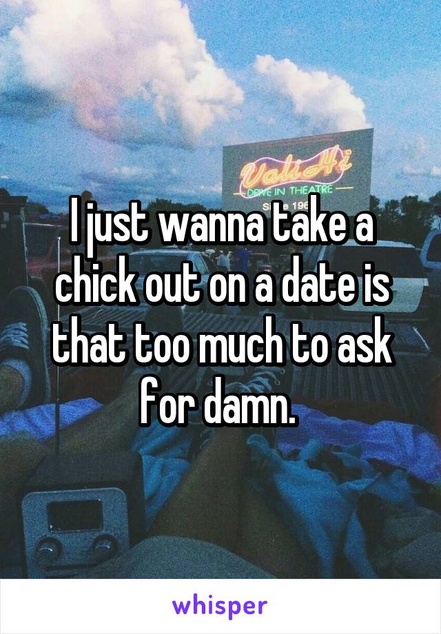 I just wanna take a chick out on a date is that too much to ask for damn. 