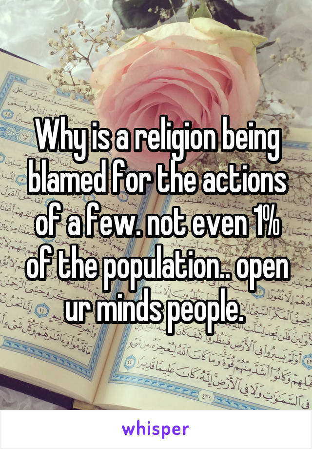 Why is a religion being blamed for the actions of a few. not even 1% of the population.. open ur minds people. 