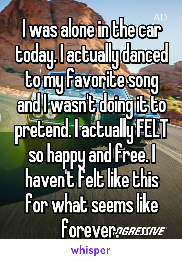 I was alone in the car today. I actually danced to my favorite song and I wasn't doing it to pretend. I actually FELT so happy and free. I haven't felt like this for what seems like forever. 