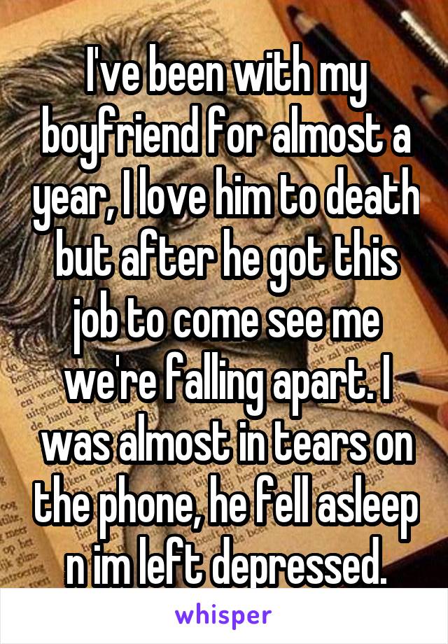 I've been with my boyfriend for almost a year, I love him to death but after he got this job to come see me we're falling apart. I was almost in tears on the phone, he fell asleep n im left depressed.