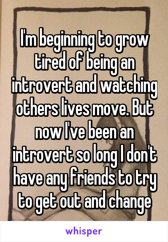 I'm beginning to grow tired of being an introvert and watching others lives move. But now I've been an introvert so long I don't have any friends to try to get out and change