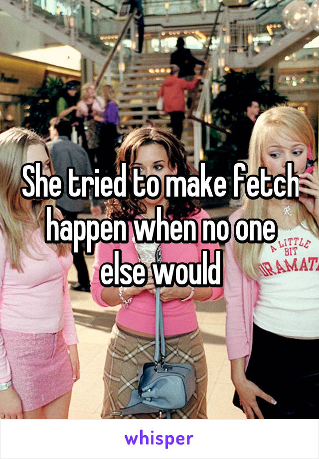 She tried to make fetch happen when no one else would