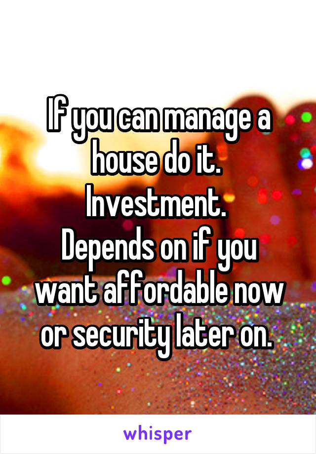 If you can manage a house do it. 
Investment. 
Depends on if you want affordable now or security later on. 