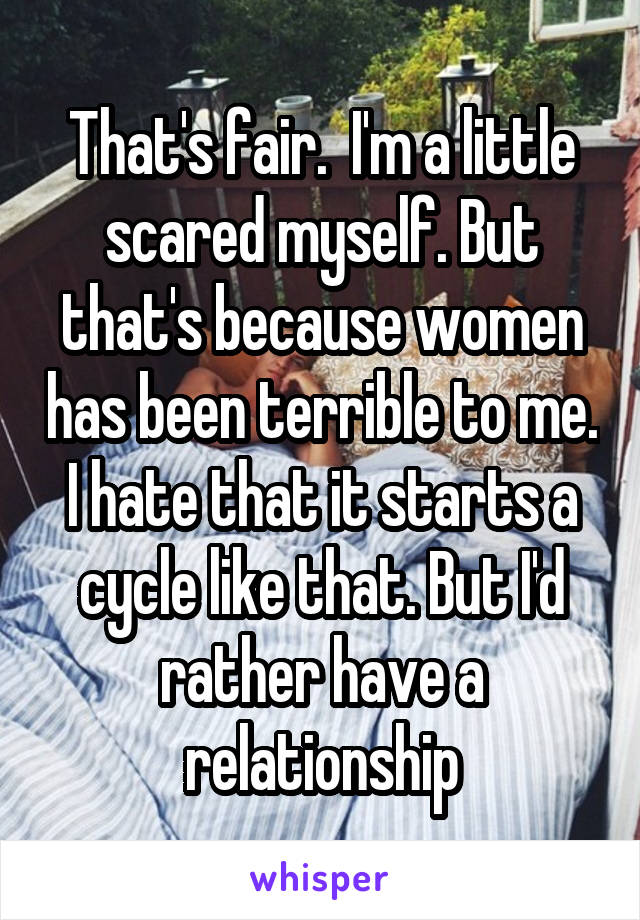 That's fair.  I'm a little scared myself. But that's because women has been terrible to me. I hate that it starts a cycle like that. But I'd rather have a relationship