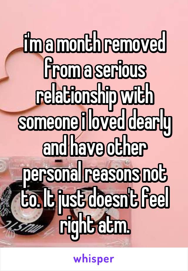 i'm a month removed from a serious relationship with someone i loved dearly and have other personal reasons not to. It just doesn't feel right atm.