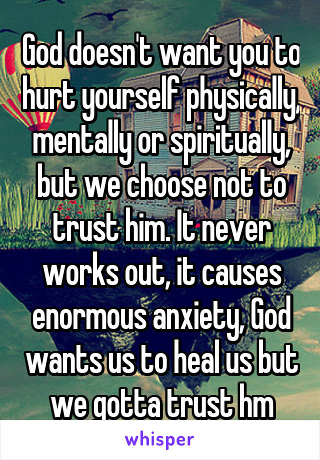 God doesn't want you to hurt yourself physically, mentally or spiritually, but we choose not to trust him. It never works out, it causes enormous anxiety, God wants us to heal us but we gotta trust hm