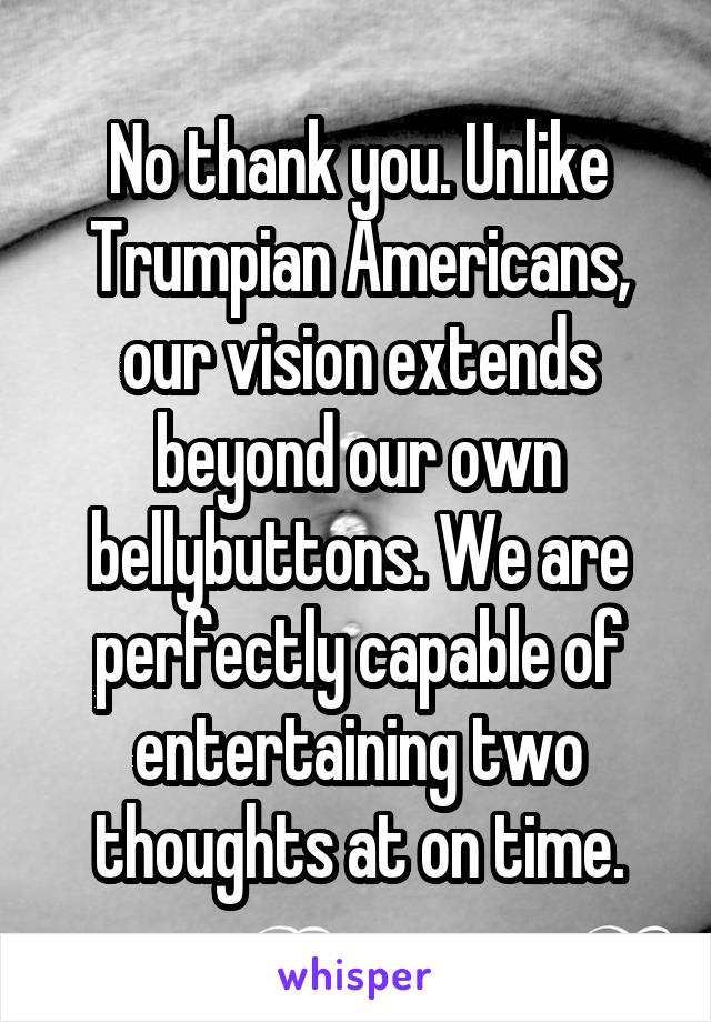 No thank you. Unlike Trumpian Americans, our vision extends beyond our own bellybuttons. We are perfectly capable of entertaining two thoughts at on time.