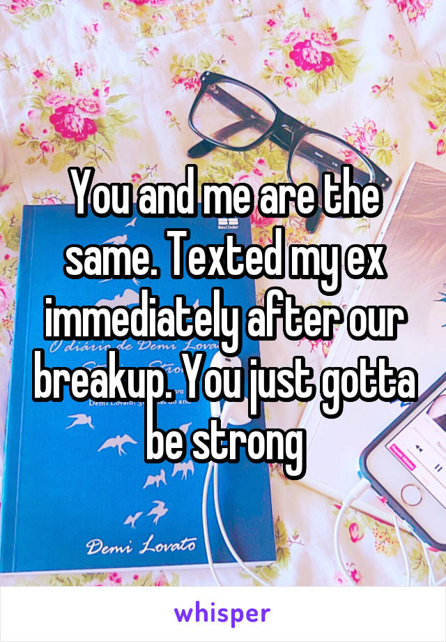 You and me are the same. Texted my ex immediately after our breakup. You just gotta be strong