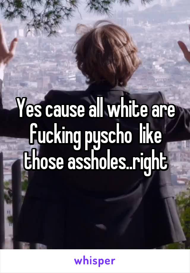Yes cause all white are fucking pyscho  like those assholes..right