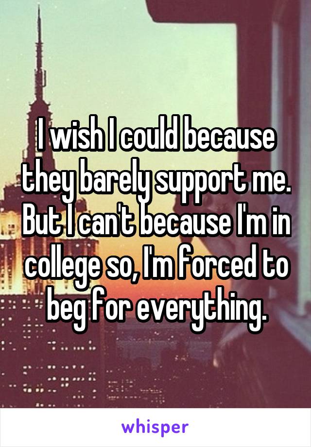 I wish I could because they barely support me. But I can't because I'm in college so, I'm forced to beg for everything.