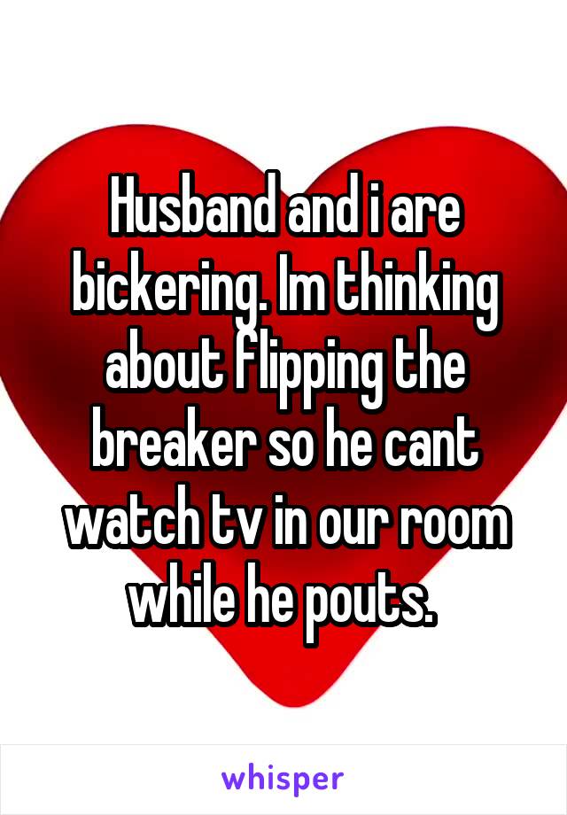 Husband and i are bickering. Im thinking about flipping the breaker so he cant watch tv in our room while he pouts. 