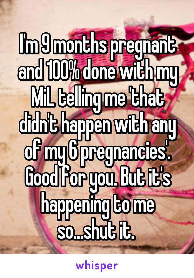 I'm 9 months pregnant and 100% done with my MiL telling me 'that didn't happen with any of my 6 pregnancies'. Good for you. But it's happening to me so...shut it. 