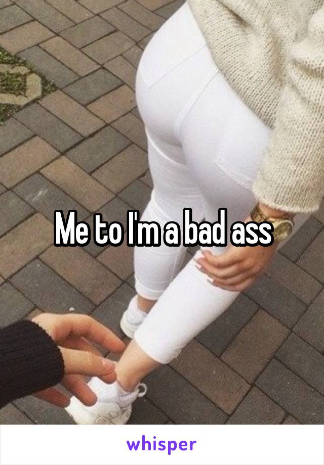 Me to I'm a bad ass