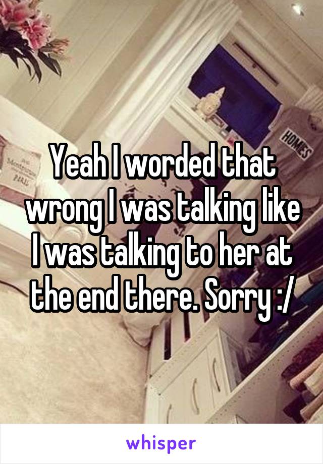 Yeah I worded that wrong I was talking like I was talking to her at the end there. Sorry :/