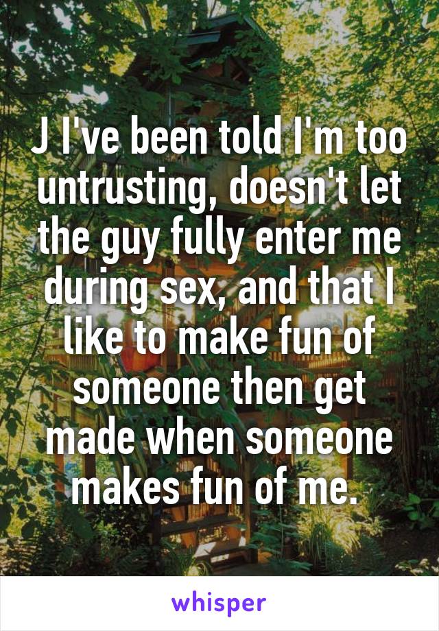  J I've been told I'm too untrusting, doesn't let the guy fully enter me during sex, and that I like to make fun of someone then get made when someone makes fun of me. 
