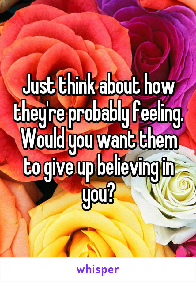 Just think about how they're probably feeling. Would you want them to give up believing in you?