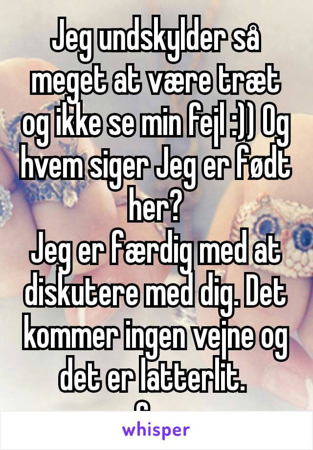 Jeg undskylder så meget at være træt og ikke se min fejl :)) Og hvem siger Jeg er født her?
Jeg er færdig med at diskutere med dig. Det kommer ingen vejne og det er latterlit. 
Cya