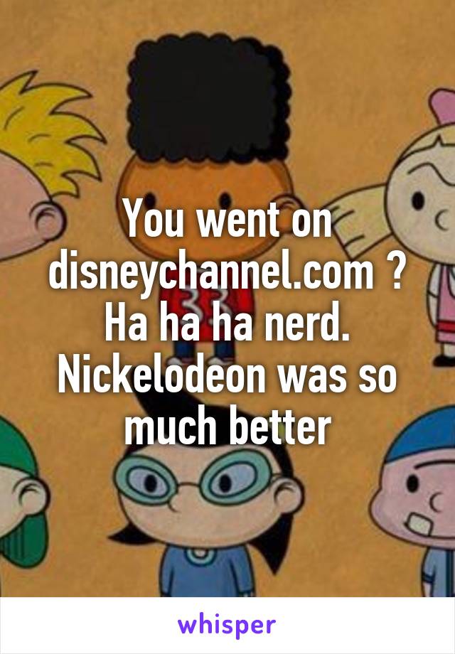 You went on disneychannel.com ? Ha ha ha nerd. Nickelodeon was so much better