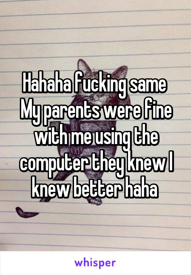 Hahaha fucking same 
My parents were fine with me using the computer they knew I knew better haha 