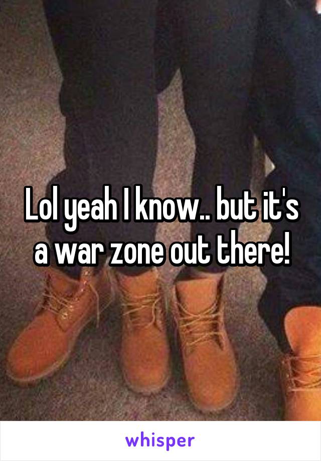 Lol yeah I know.. but it's a war zone out there!