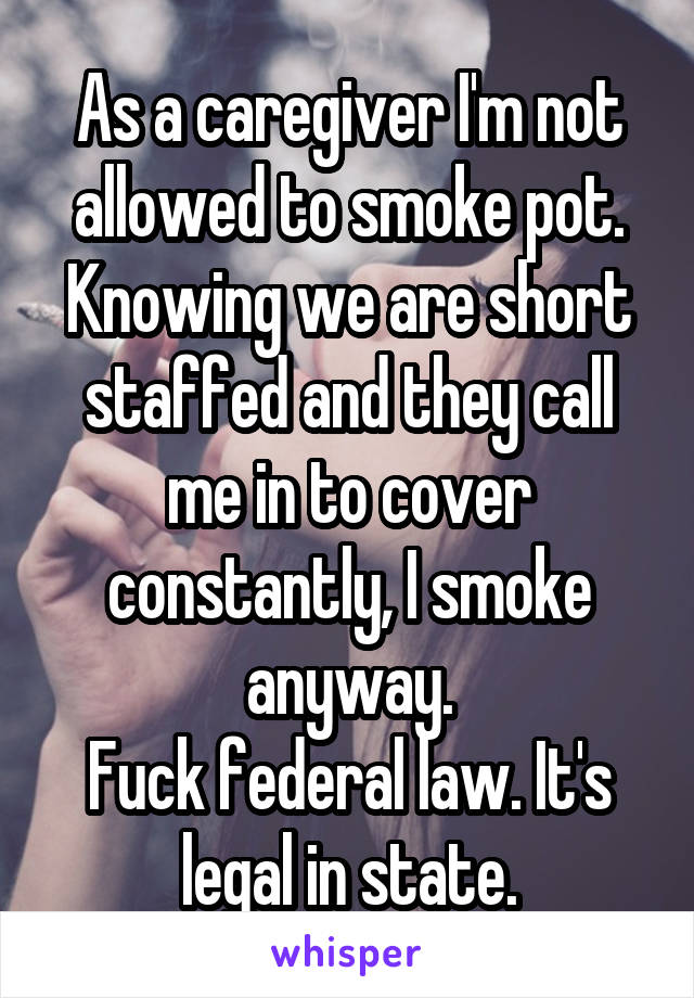 As a caregiver I'm not allowed to smoke pot.
Knowing we are short staffed and they call me in to cover constantly, I smoke anyway.
Fuck federal law. It's legal in state.