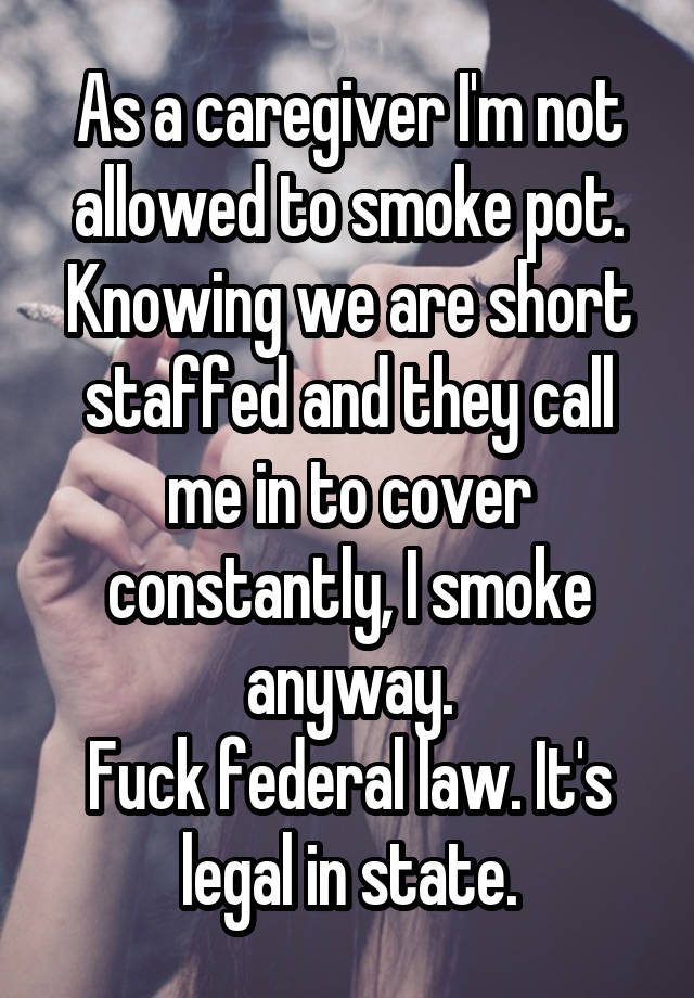 As a caregiver I'm not allowed to smoke pot.
Knowing we are short staffed and they call me in to cover constantly, I smoke anyway.
Fuck federal law. It's legal in state.