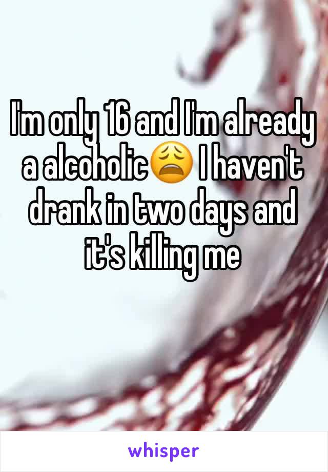 I'm only 16 and I'm already a alcoholic😩 I haven't drank in two days and it's killing me 