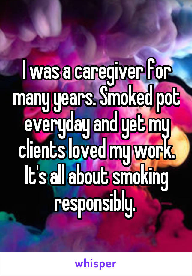 I was a caregiver for many years. Smoked pot everyday and yet my clients loved my work. It's all about smoking responsibly. 