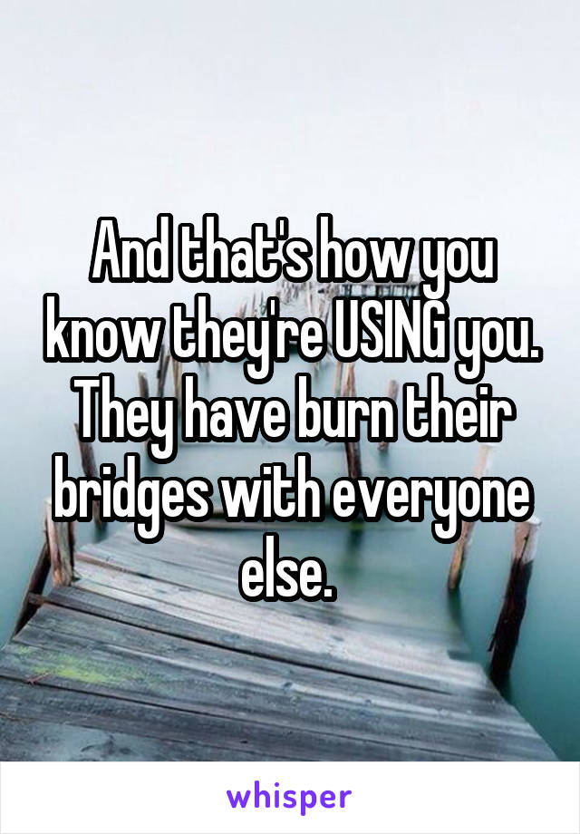 And that's how you know they're USING you. They have burn their bridges with everyone else. 