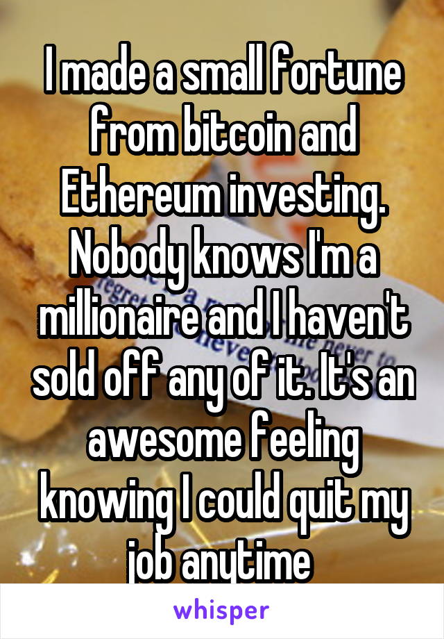 I made a small fortune from bitcoin and Ethereum investing. Nobody knows I'm a millionaire and I haven't sold off any of it. It's an awesome feeling knowing I could quit my job anytime 