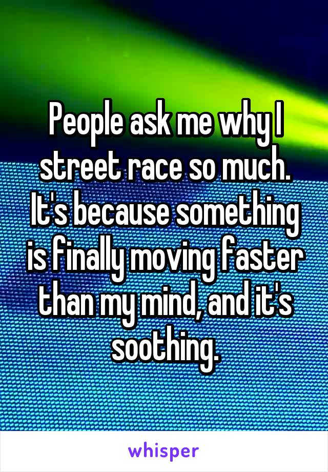 People ask me why I street race so much. It's because something is finally moving faster than my mind, and it's soothing.