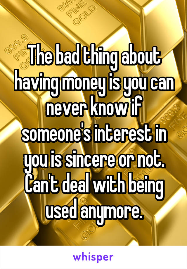The bad thing about having money is you can never know if someone's interest in you is sincere or not. Can't deal with being used anymore.