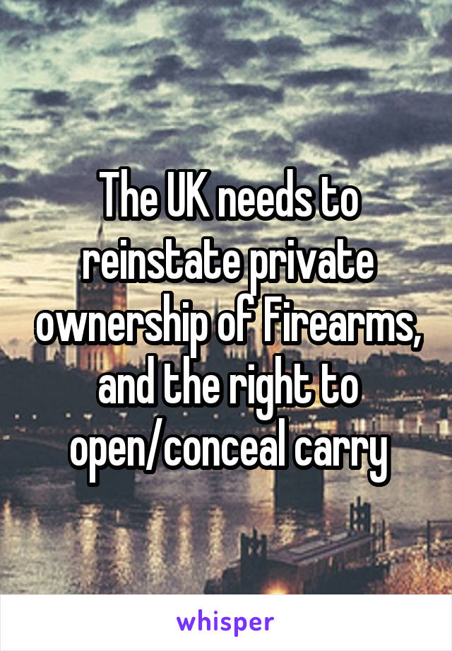 The UK needs to reinstate private ownership of Firearms, and the right to open/conceal carry